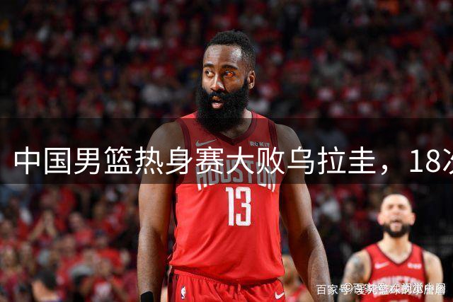 中国男篮热身赛大败乌拉圭，18次失误暴露短板