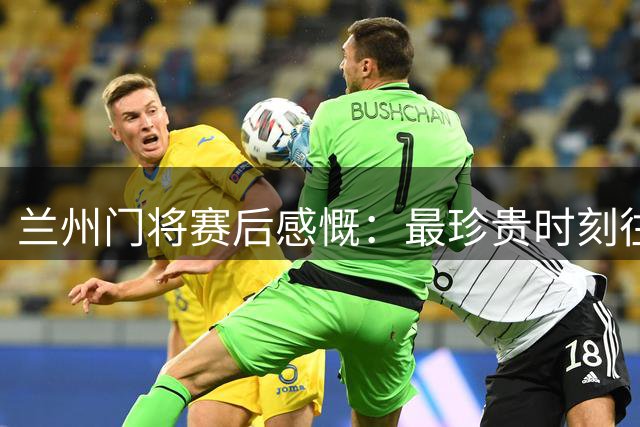 兰州门将赛后感慨：最珍贵时刻往往留下遗憾
