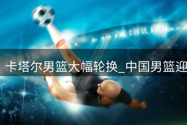 卡塔尔男篮大幅轮换 中国男篮迎世预赛关键战良机