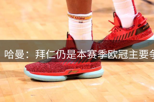 哈曼：拜仁仍是本赛季欧冠主要争夺者，上赛季他们差点就战胜巴黎