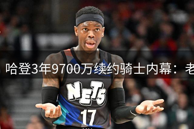 哈登3年9700万续约骑士内幕：老将与球队的精明博弈